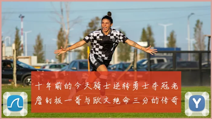 十年前的今天骑士逆转勇士夺冠老詹钉板一哥与欧文绝命三分的传奇时刻