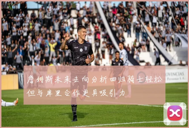 詹姆斯未来去向分析回归骑士轻松但与库里合作更具吸引力