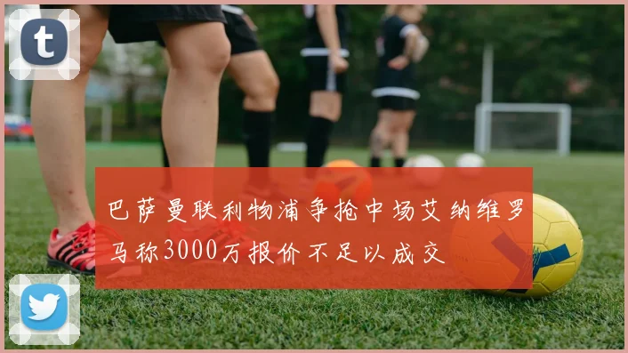 巴萨曼联利物浦争抢中场艾纳维罗马称3000万报价不足以成交