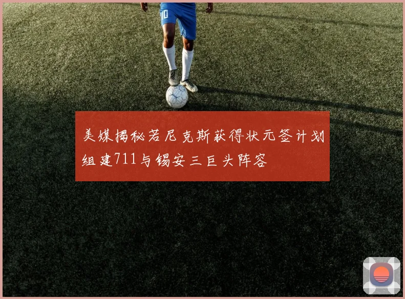 美媒揭秘若尼克斯获得状元签计划组建711与锡安三巨头阵容