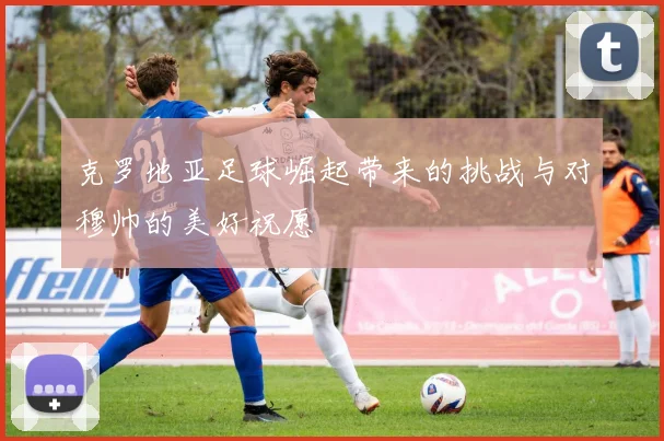 克罗地亚足球崛起带来的挑战与对穆帅的美好祝愿