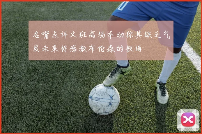 名嘴点评文班离场举动称其缺乏气度未来将感激布伦森的教诲
