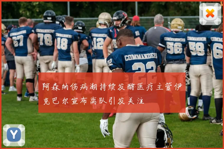 阿森纳伤病潮持续发酵医疗主管伊克巴尔宣布离队引发关注