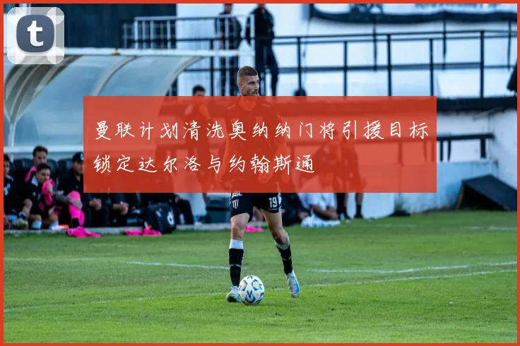 曼联计划清洗奥纳纳门将引援目标锁定达尔洛与约翰斯通