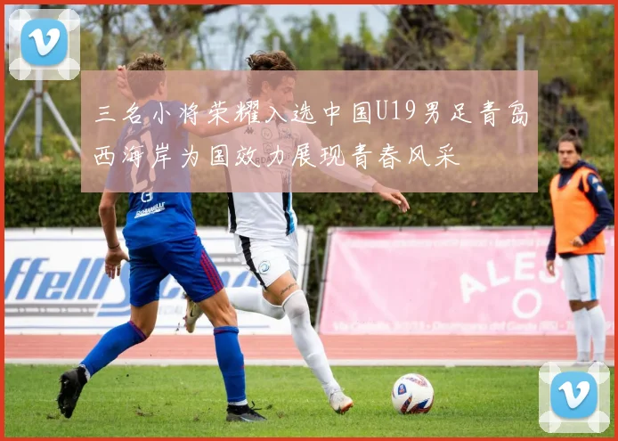 三名小将荣耀入选中国U19男足青岛西海岸为国效力展现青春风采