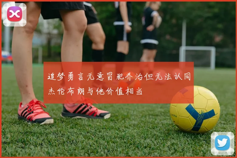 追梦勇言无意冒犯乔治但无法认同杰伦布朗与他价值相当