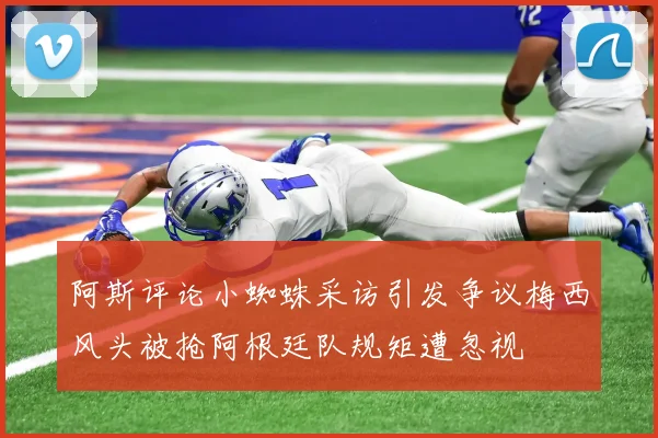 阿斯评论小蜘蛛采访引发争议梅西风头被抢阿根廷队规矩遭忽视