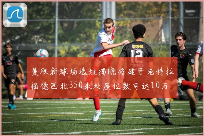 曼联新球场选址揭晓将建于老特拉福德西北350米处座位数可达10万