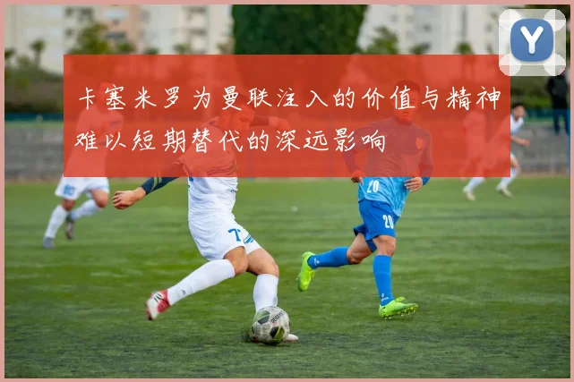 卡塞米罗为曼联注入的价值与精神难以短期替代的深远影响