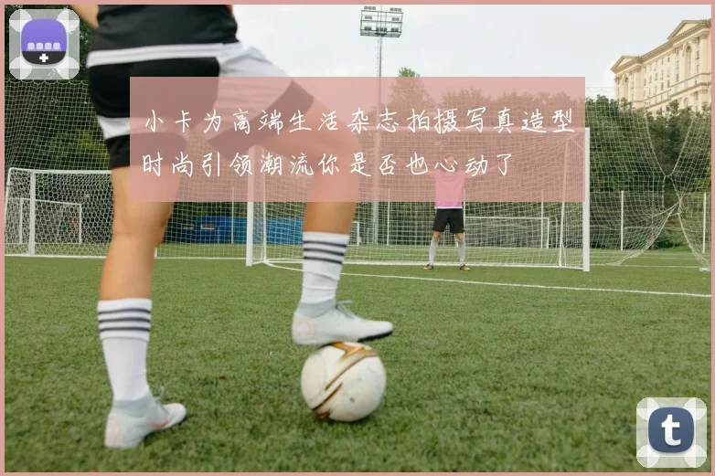小卡为高端生活杂志拍摄写真造型时尚引领潮流你是否也心动了