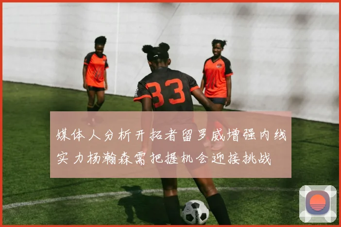 媒体人分析开拓者留罗威增强内线实力杨瀚森需把握机会迎接挑战
