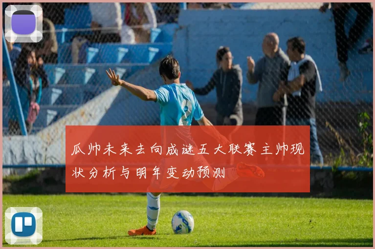 瓜帅未来去向成谜五大联赛主帅现状分析与明年变动预测