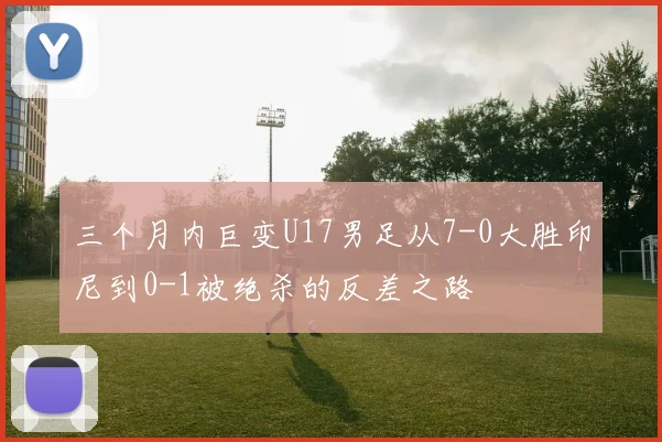 三个月内巨变U17男足从7-0大胜印尼到0-1被绝杀的反差之路