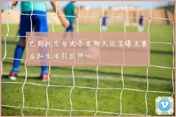 巴斯托尼与皮条客聊天记录曝光赛后私生活引发热议