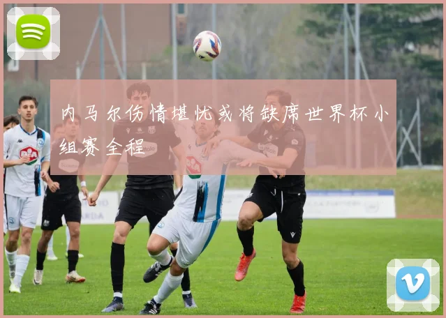内马尔伤情堪忧或将缺席世界杯小组赛全程