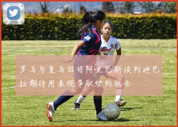 罗马与皇马旧将阿里巴斯谈判迪巴拉期待用表现争取续约机会