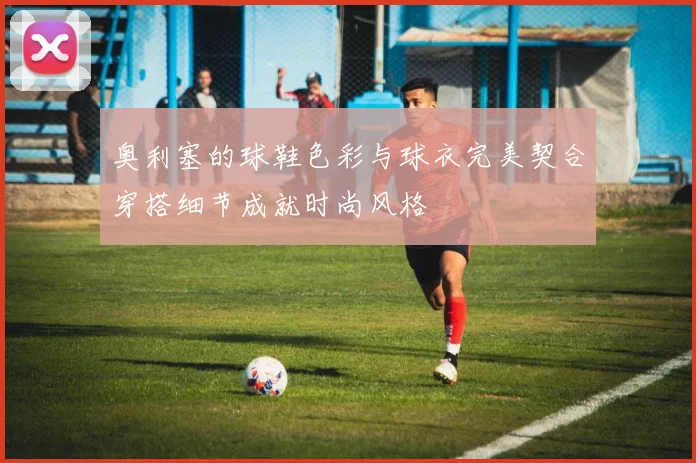 奥利塞的球鞋色彩与球衣完美契合穿搭细节成就时尚风格