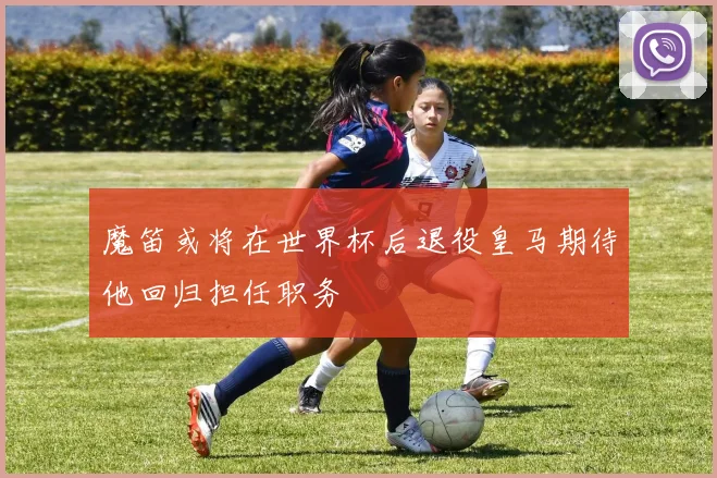 魔笛或将在世界杯后退役皇马期待他回归担任职务