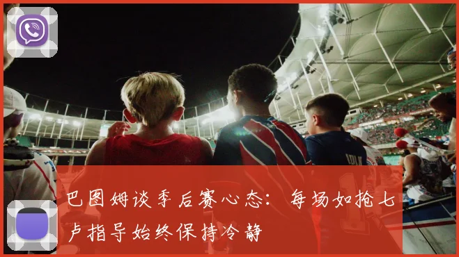 巴图姆谈季后赛心态：每场如抢七卢指导始终保持冷静