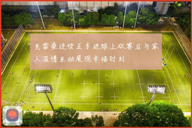 克雷桑连续五季进球上双赛后与家人温情互动展现幸福时刻