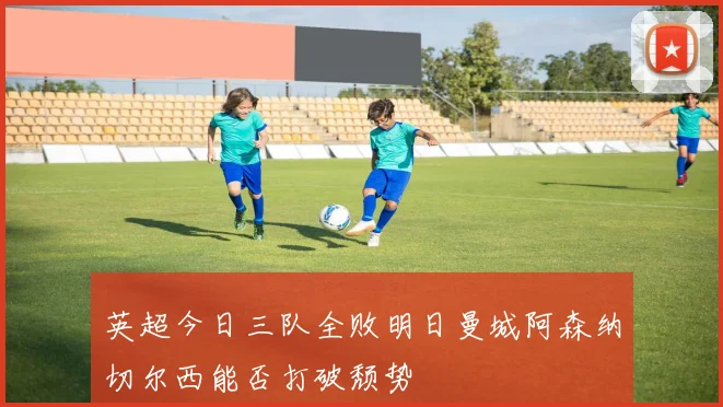 英超今日三队全败明日曼城阿森纳切尔西能否打破颓势