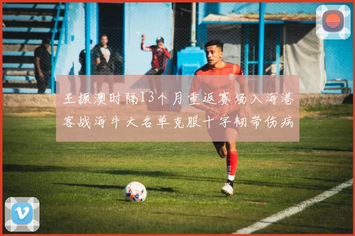 王振澳时隔13个月重返赛场入海港客战海牛大名单克服十字韧带伤病挑战