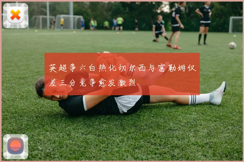 英超争六白热化切尔西与富勒姆仅差三分竞争愈发激烈