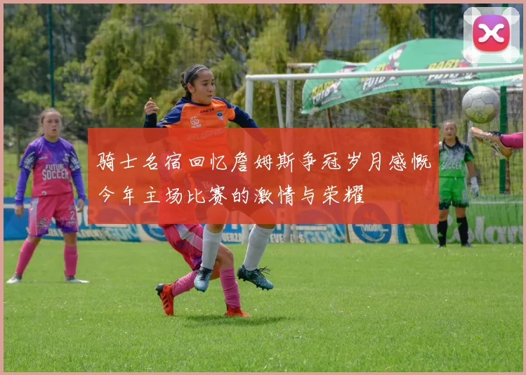 骑士名宿回忆詹姆斯争冠岁月感慨今年主场比赛的激情与荣耀