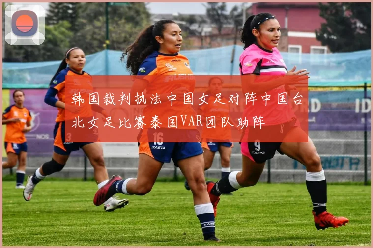 韩国裁判执法中国女足对阵中国台北女足比赛泰国VAR团队助阵