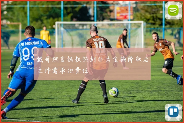 戴奇坦言执教热刺非为金钱降级后主帅需承担责任