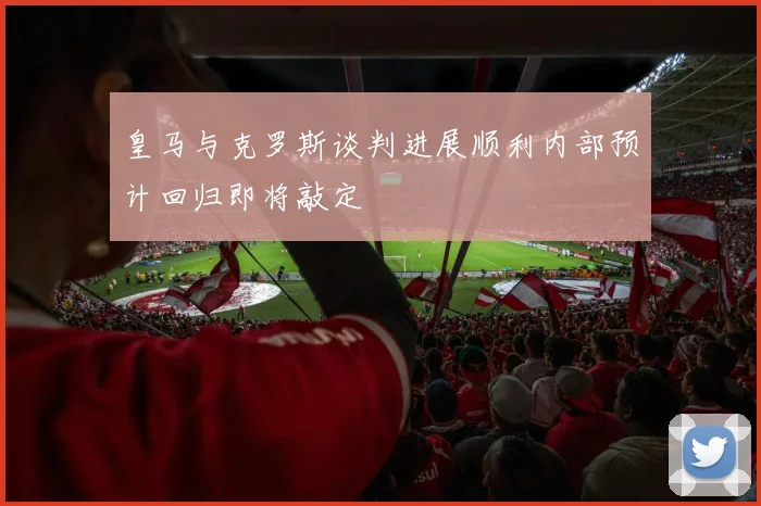皇马与克罗斯谈判进展顺利内部预计回归即将敲定